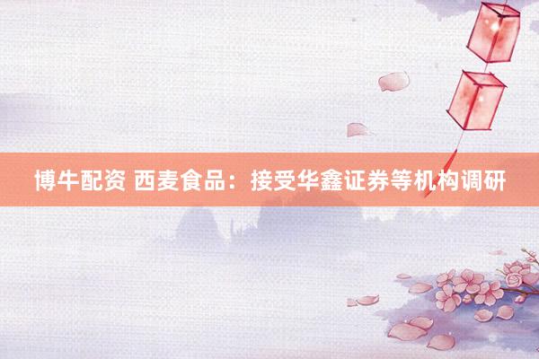 博牛配资 西麦食品：接受华鑫证券等机构调研