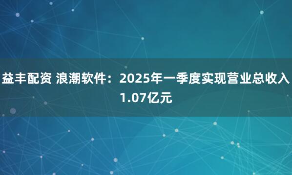 益丰配资 浪潮软件：2025年一季度实现营业总收入1.07亿元