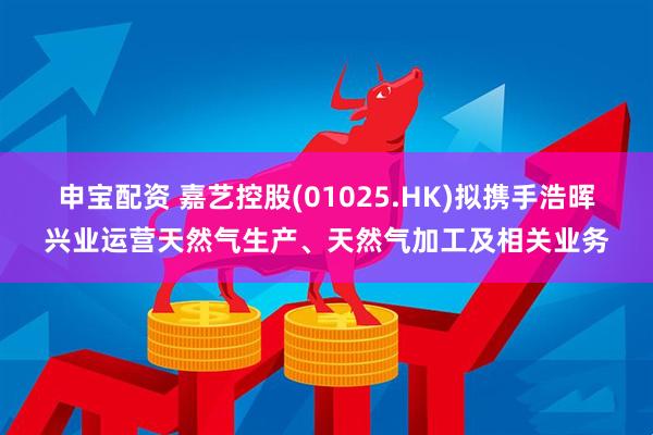 申宝配资 嘉艺控股(01025.HK)拟携手浩晖兴业运营天然气生产、天然气加工及相关业务