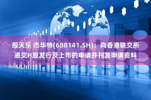 股天乐 杰华特(688141.SH)：向香港联交所递交H股发行及上市的申请并刊发申请资料