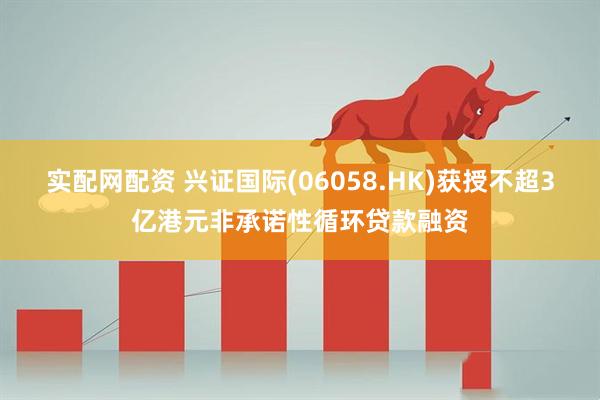实配网配资 兴证国际(06058.HK)获授不超3亿港元非承诺性循环贷款融资