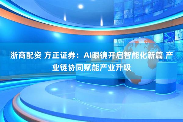 浙商配资 方正证券：AI眼镜开启智能化新篇 产业链协同赋能产业升级