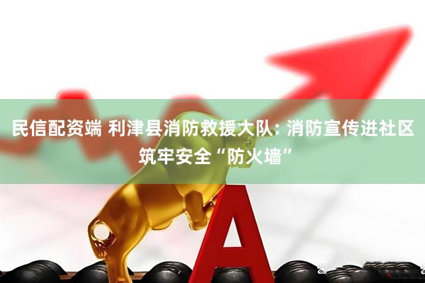 民信配资端 利津县消防救援大队: 消防宣传进社区 筑牢安全“防火墙”