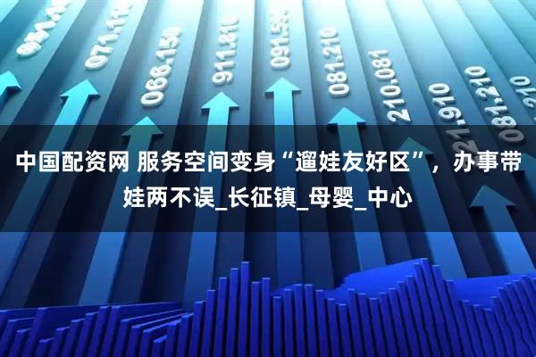 中国配资网 服务空间变身“遛娃友好区”，办事带娃两不误_长征镇_母婴_中心