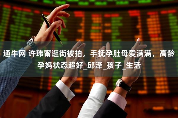 通牛网 许玮甯逛街被拍，手抚孕肚母爱满满，高龄孕妈状态超好_邱泽_孩子_生活