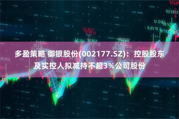 多盈策略 御银股份(002177.SZ)：控股股东及实控人拟减持不超3%公司股份