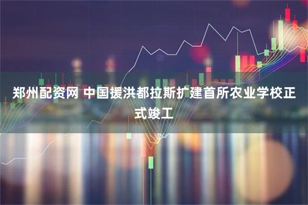 郑州配资网 中国援洪都拉斯扩建首所农业学校正式竣工
