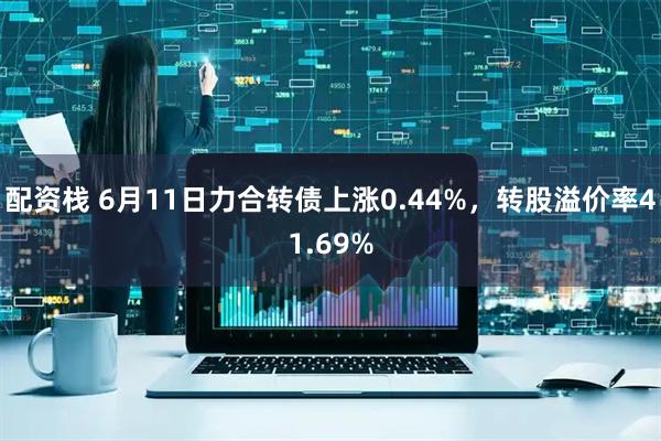 配资栈 6月11日力合转债上涨0.44%，转股溢价率41.69%