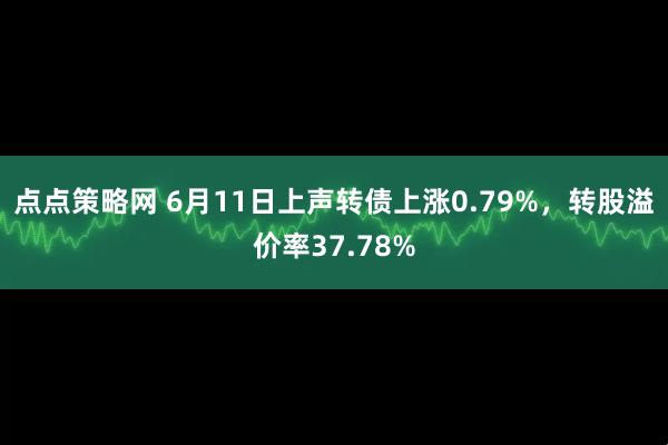 点点策略网 6月11日上声转债上涨0.79%，转股溢价率37.78%