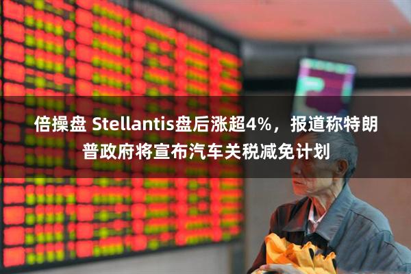 倍操盘 Stellantis盘后涨超4%，报道称特朗普政府将宣布汽车关税减免计划