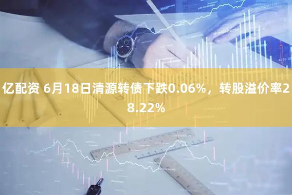 亿配资 6月18日清源转债下跌0.06%，转股溢价率28.22%