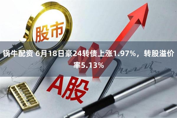 锅牛配资 6月18日豪24转债上涨1.97%，转股溢价率5.13%
