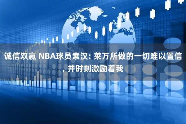 诚信双赢 NBA球员索汉: 莱万所做的一切难以置信, 并时刻激励着我